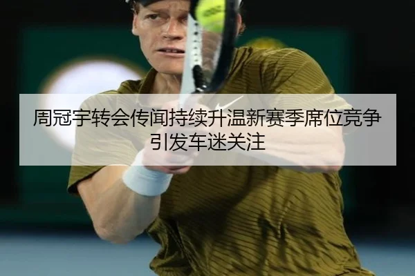 周冠宇转会传闻持续升温新赛季席位竞争引发车迷关注